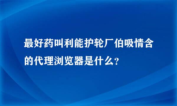 最好药叫利能护轮厂伯吸情含的代理浏览器是什么？