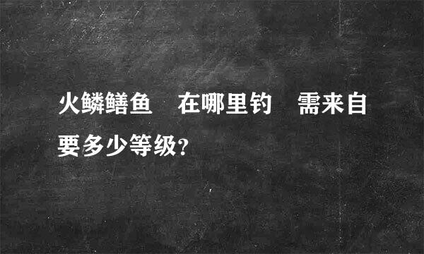 火鳞鳝鱼 在哪里钓 需来自要多少等级？