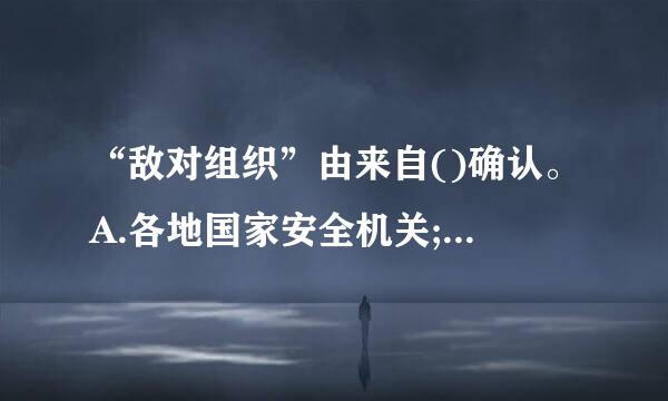 “敌对组织”由来自()确认。A.各地国家安全机关;B.国务院国家安全主管部门;C.国务院公安机关;D.军队有关部门...