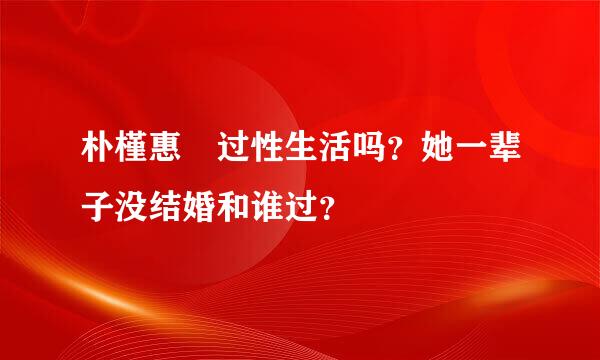 朴槿惠 过性生活吗？她一辈子没结婚和谁过？