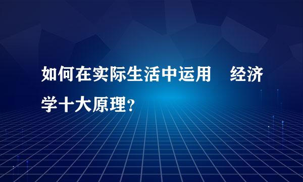 如何在实际生活中运用 经济学十大原理？