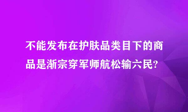 不能发布在护肤品类目下的商品是渐宗穿军师航松输六民?