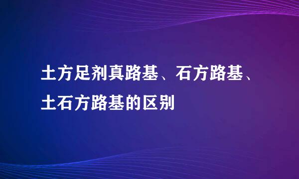 土方足剂真路基、石方路基、土石方路基的区别