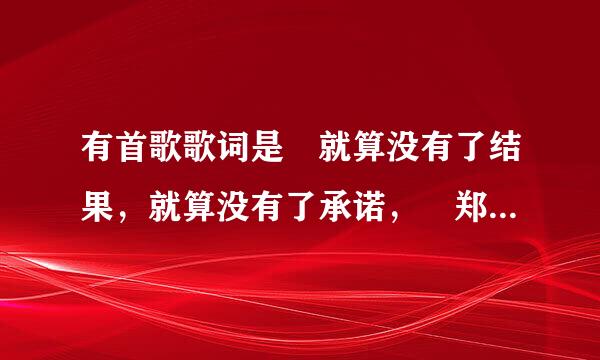 有首歌歌词是 就算没有了结果，就算没有了承诺， 郑源唱的。叫什么名字，求速解，送分哦