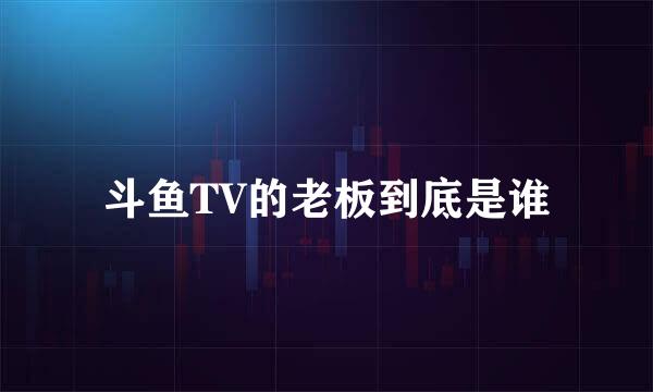 斗鱼TV的老板到底是谁