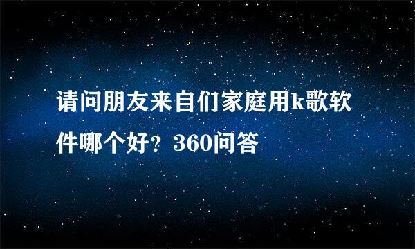 请问朋友来自们家庭用k歌软件哪个好？360问答