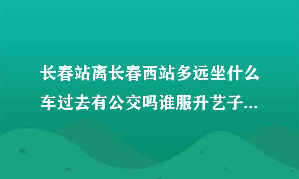 长春站离长春西站多远坐什么车过去有公交吗谁服升艺子免斯采建几路谢谢 急