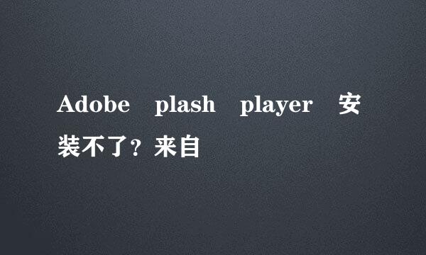 Adobe plash player 安装不了？来自