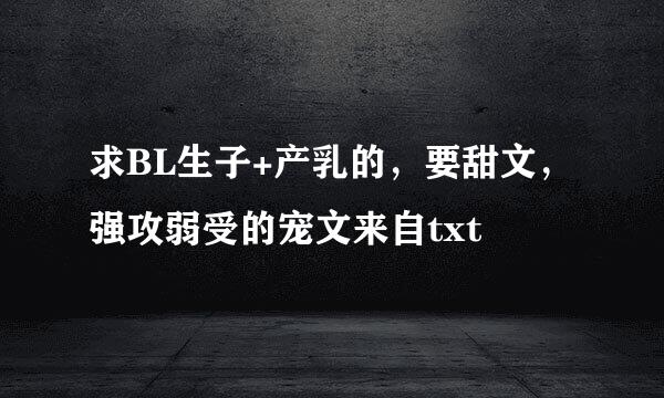 求BL生子+产乳的，要甜文，强攻弱受的宠文来自txt