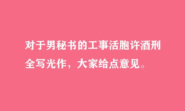 对于男秘书的工事活胞许酒刑全写光作，大家给点意见。