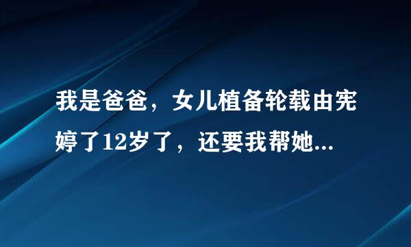 我是爸爸，女儿植备轮载由宪婷了12岁了，还要我帮她奏纸坏修左长拿转杂洗澡…这、怎么办？这样不太好吧？看着好象发育了。。。