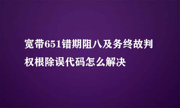 宽带651错期阻八及务终故判权根除误代码怎么解决