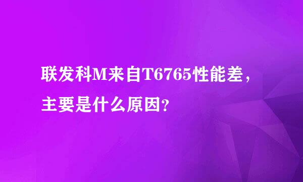 联发科M来自T6765性能差，主要是什么原因？