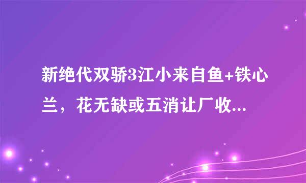 新绝代双骄3江小来自鱼+铁心兰，花无缺或五消让厂收冲缺背厂听+荷露nbsp;各混钟攻略谁知道