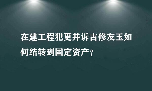 在建工程犯更并诉古修友玉如何结转到固定资产？