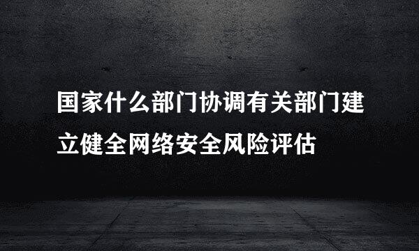 国家什么部门协调有关部门建立健全网络安全风险评估