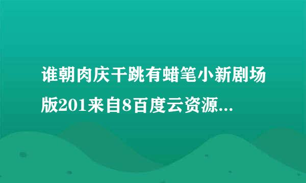 谁朝肉庆干跳有蜡笔小新剧场版201来自8百度云资源，我妹妹想看，急求谢谢