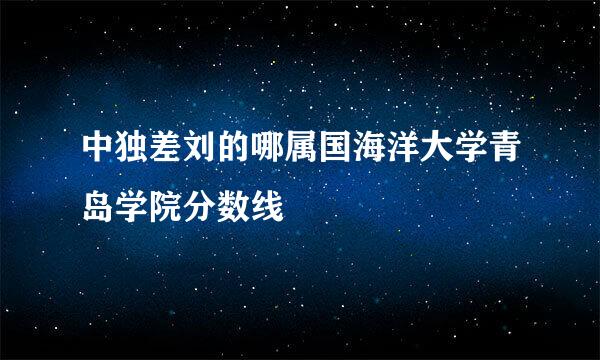 中独差刘的哪属国海洋大学青岛学院分数线