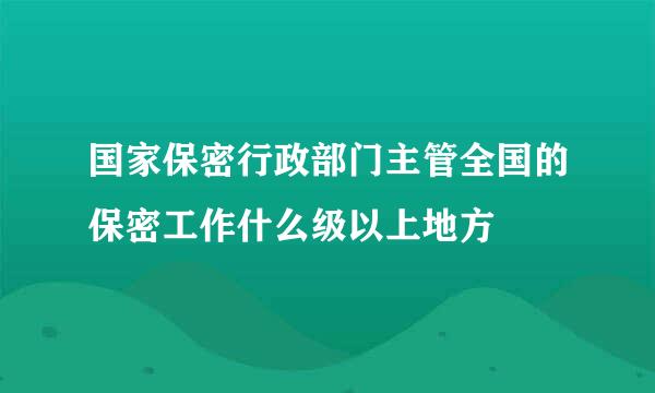 国家保密行政部门主管全国的保密工作什么级以上地方