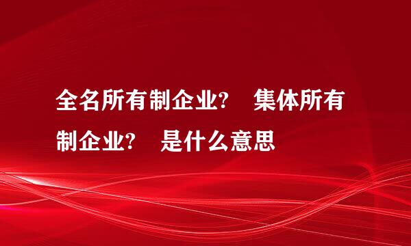 全名所有制企业? 集体所有制企业? 是什么意思