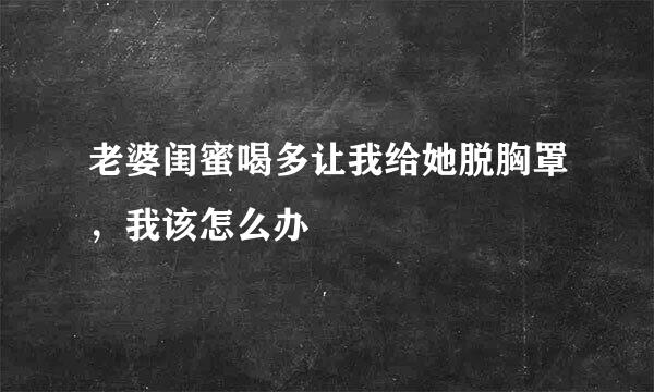 老婆闺蜜喝多让我给她脱胸罩，我该怎么办