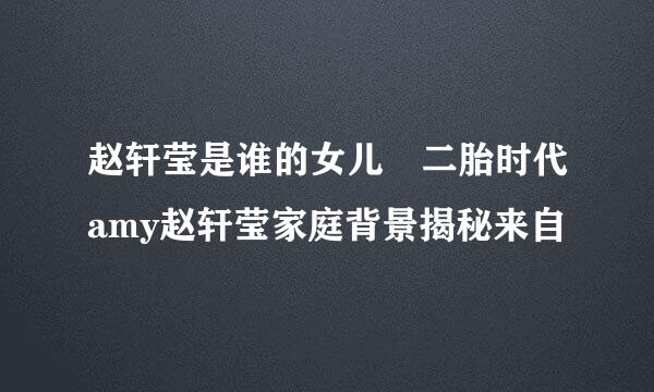 赵轩莹是谁的女儿 二胎时代amy赵轩莹家庭背景揭秘来自