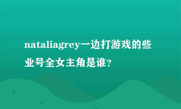 nataliagrey一边打游戏的些业号全女主角是谁？