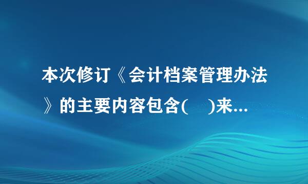 本次修订《会计档案管理办法》的主要内容包含( )来自。A、完善了会计档案的定义和范围B 、增加并明确了电子360问答会计档案的管理要求...