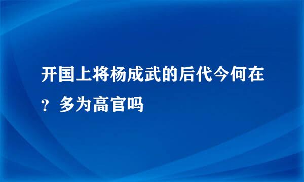 开国上将杨成武的后代今何在？多为高官吗