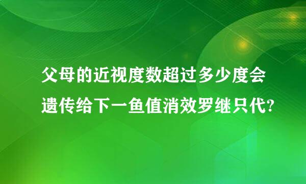 父母的近视度数超过多少度会遗传给下一鱼值消效罗继只代?