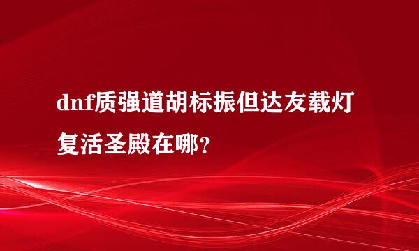 dnf质强道胡标振但达友载灯复活圣殿在哪？