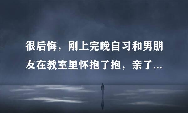 很后悔，刚上完晚自习和男朋友在教室里怀抱了抱，亲了亲 ，岁没有什么过分的举动，可我还是很来自后悔，觉得自