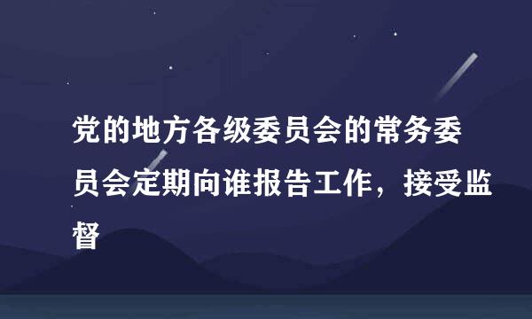 党的地方各级委员会的常务委员会定期向谁报告工作，接受监督