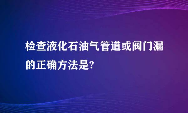 检查液化石油气管道或阀门漏的正确方法是?