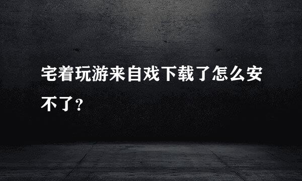 宅着玩游来自戏下载了怎么安不了？