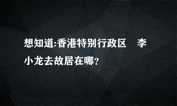 想知道:香港特别行政区 李小龙去故居在哪？