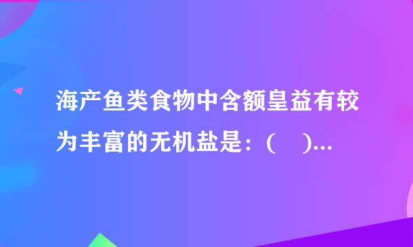 海产鱼类食物中含额皇益有较为丰富的无机盐是：( )来自A.钙、镁B.钙、碘C.钙、铁D.铁、碘