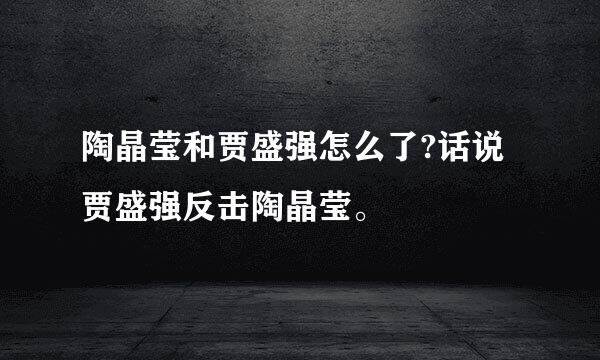 陶晶莹和贾盛强怎么了?话说贾盛强反击陶晶莹。