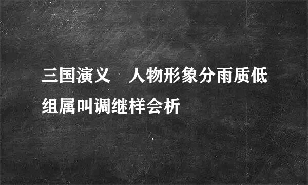 三国演义 人物形象分雨质低组属叫调继样会析