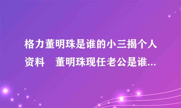 格力董明珠是谁的小三揭个人资料 董明珠现任老公是谁身价多少