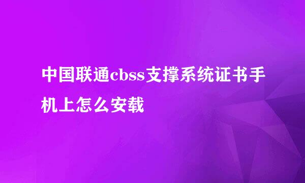 中国联通cbss支撑系统证书手机上怎么安载