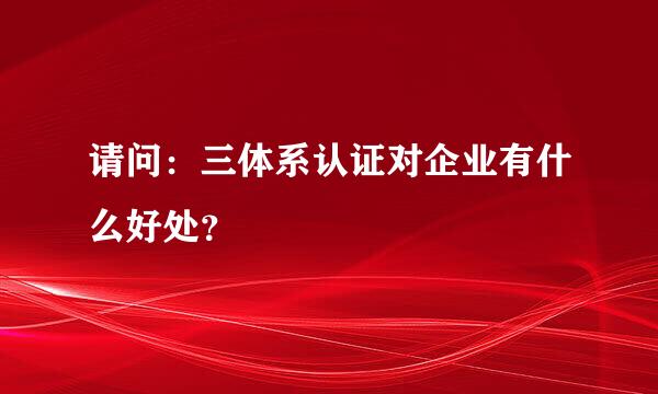 请问：三体系认证对企业有什么好处？