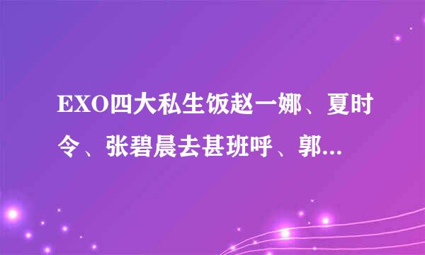 EXO四大私生饭赵一娜、夏时令、张碧晨去甚班呼、郭跃 ，是吗?