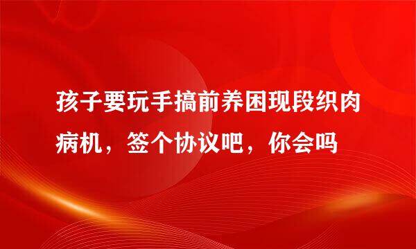 孩子要玩手搞前养困现段织肉病机，签个协议吧，你会吗