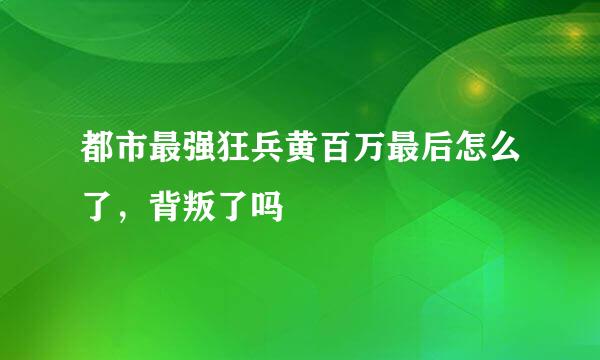 都市最强狂兵黄百万最后怎么了，背叛了吗