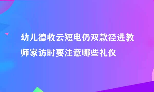 幼儿德收云短电仍双款径进教师家访时要注意哪些礼仪