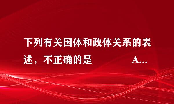 下列有关国体和政体关系的表述，不正确的是    A．国来自体决定政体，政体体现国体  B．政体决定国体，国体反