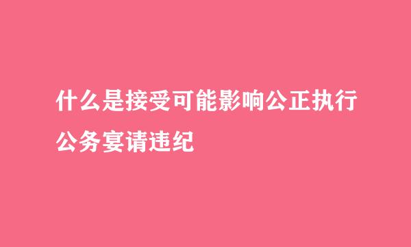 什么是接受可能影响公正执行公务宴请违纪