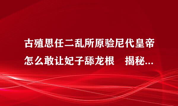 古殖思任二乱所原验尼代皇帝怎么敢让妃子舔龙根 揭秘皇帝临幸妃子全过程