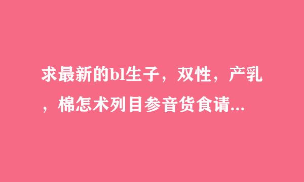 求最新的bl生子，双性，产乳，棉怎术列目参音货食请兽人，人鱼文，一定要1来自v1的那种，要菊结哦